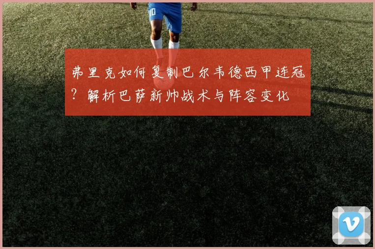 弗里克如何复制巴尔韦德西甲连冠?解析巴萨新帅战术与阵容变化