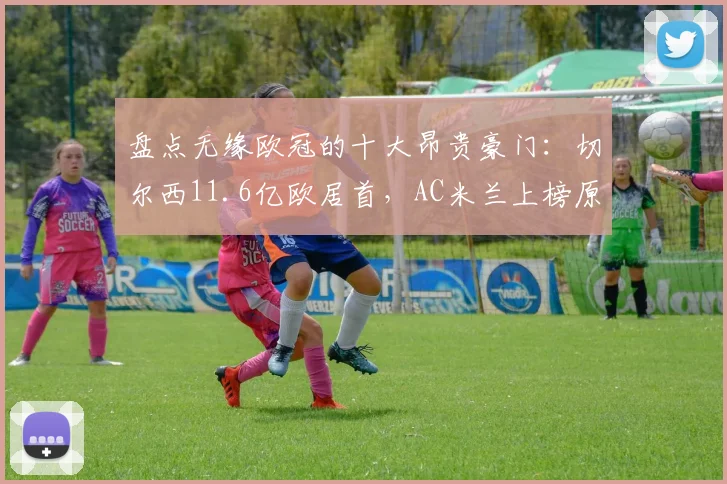 盘点无缘欧冠的十大昂贵豪门：切尔西11.6亿欧居首，AC米兰上榜原因解析