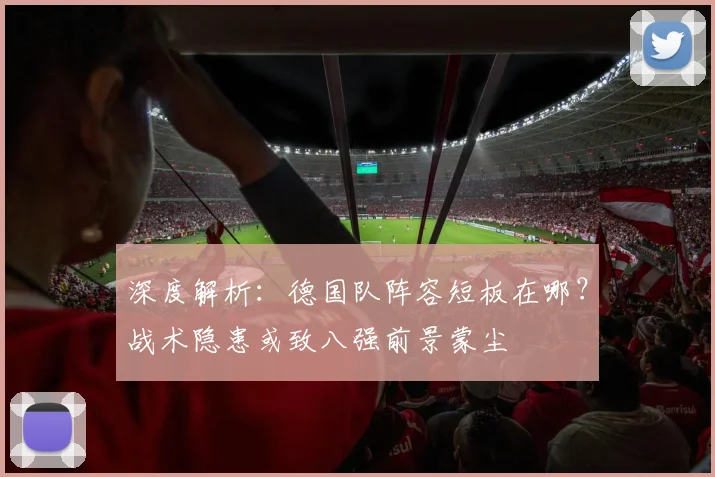 深度解析:德国队阵容短板在哪?战术隐患或致八强前景蒙尘