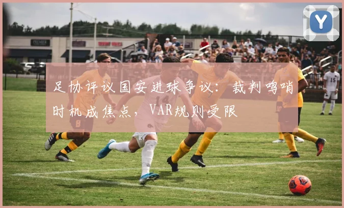 足协评议国安进球争议：裁判鸣哨时机成焦点，VAR规则受限