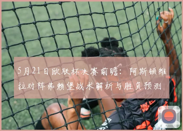 5月21日欧联杯决赛前瞻：阿斯顿维拉对阵弗赖堡战术解析与胜负预测