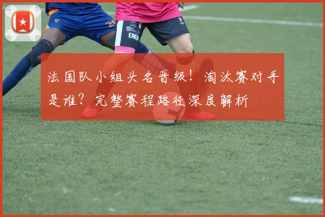 法国队小组头名晋级!淘汰赛对手是谁?完整赛程路径深度解析